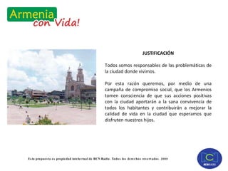 JUSTIFICACIÓN Todos somos responsables de las problemáticas de la ciudad donde vivimos. Por esta razón queremos, por medio de una campaña de compromiso social, que los Armenios tomen consciencia de que sus acciones positivas con la ciudad aportarán a la sana convivencia de todos los habitantes y contribuirán a mejorar la calidad de vida en la ciudad que esperamos que disfruten nuestros hijos. 