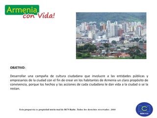 OBJETIVO: Desarrollar una campaña de cultura ciudadana que involucre a las entidades públicas y empresarios de la ciudad con el fin de crear en los habitantes de Armenia un claro propósito de convivencia, porque los hechos y las acciones de cada ciudadano le dan vida a la ciudad o se la restan. 