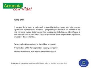 TEXTO UNO: El parque de la vida, la calle real, la avenida Bolívar, todos son interesantes lugares que representan a Armenia … y la gente que? Nosotros los habitantes de esta hermosa ciudad debemos ser los verdaderos símbolos que identifiquen a nuestra capital en el panorama regional y nacional y que hagan sentir orgullosos a nuestros descendientes.. Tus actitudes y tus acciones le dan vida a tu ciudad,  Armenia Con VIDA! Para aprender, crecer y compartir. Alcaldía de Armenia, RCN Radio Compromiso Social. 