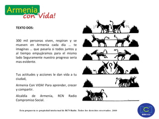 TEXTO DOS: 300 mil personas viven, respiran y se mueven en Armenia cada día … te imaginas … que pasaría si todos juntos y al tiempo empujáramos para el mismo lado Seguramente nuestro progreso seria mas evidente. Tus actitudes y acciones le dan vida a tu ciudad,  Armenia Con VIDA! Para aprender, crecer y compartir. Alcaldía de Armenia, RCN Radio Compromiso Social. 