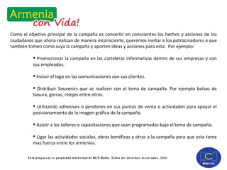 Como el objetivo principal de la campaña es convertir en conscientes los hechos y acciones de los ciudadanos que ahora realizan de manera inconsciente, queremos invitar a los patrocinadores a que también tomen como suya la campaña y aporten ideas y acciones para esta.  Por ejemplo: Promocionar la campaña en las carteleras informativas dentro de sus empresas y con sus empleados. Incluir el logo en las comunicaciones con sus clientes. Distribuir Souvenirs que se realicen con el tema de campaña. Por ejemplo bolsas de basura, gorras, relojes entre otros. Utilizando adhesivos o pendones en sus puntos de venta o actividades para apoyar el posicionamiento de la imagen gráfica de la campaña. Asistir a los talleres o capacitaciones que sean programadas bajo el tema de campaña. Ligar las actividades sociales, obras benéficas y otras a la campaña para que esta tome mas fuerza entre los armenios. 