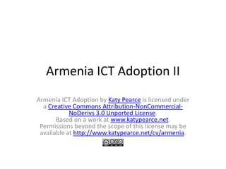 Armenia ICT Adoption II
Armenia ICT Adoption by Katy Pearce is licensed under
  a Creative Commons Attribution-NonCommercial-
            NoDerivs 3.0 Unported License.
       Based on a work at www.katypearce.net.
 Permissions beyond the scope of this license may be
 available at http://www.katypearce.net/cv/armenia.
 