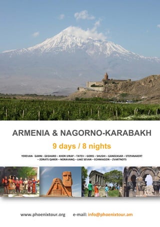 ARMENIA & NAGORNO-KARABAKH
                       9 days / 8 nights
 YEREVAN- GARNI - GEGHARD – KHOR VIRAP – TATEV – GORIS – SHUSHI – GANDZASAR – STEPANAKERT
            – ZORATS QARER – NORAVANQ – LAKE SEVAN – ECHMIADZIN – ZVARTNOTS




 www.phoenixtour.org                  e-mail: info@phoenixtour.am
 