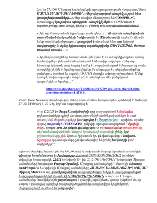 Հուլիս 27, 2009 Միացյալ Նահանգների արդարադատության դեպարտամենտը
           ՄԱՄԼՈ ՀԱՂՈՐԴԱԳՐՈՒԹՅՈՒՆ «Յոթ մեղադրվում ահաբեկչության հետ
           իրավախախտումների ...»: Յոթ անձինք մեղադրվում են CONSPIRING
           տրամադրել նյութական օգնություն `ահաբեկիչներն ու CONSPIRING է
           սպանությանը, առեւանգել, խեղել ու վնասել անձանց արտասահմանում: . .

           «Այն, որ մեղադրական եզրակացության պնդում ... վետերան ահաբեկչական
           ուսումնական ճամբարների Պակիստանի եւ Աֆղանստանի ովքեր են վերջին
           երեք տարիների ընթացքում ծրագրված է մյուսների հետ այս երկրում
           հավաքագրել եւ օգնել երիտասարդ տղամարդկանց ՏՈՒՐԻՍՏԱԿԱՆ Overseas
           որպեսզի սպանել. ... »

           «Այդ մեղադրանքները hammer տուն - ին կետն է, որ ահաբեկիչներն ու նրանց
           համակիրները չեն սահմանափակվում է հեռավոր մարզերում ինչ - որ
           հեռավոր երկրում, բայց կարող է աճել եւ թարախակալում հենց այստեղ տանը
           ահաբեկիչներին եւ նրանց աջակիցներ են անդադար եւ անընդհատ իրենց
           ջանքերում տուժած եւ սպանել ԱՆՄԵՂ մարդիկ ամբողջ աշխարհում: Մենք
           պետք է հավասարապես անգութ է եւ անընդհատ մեր ջանքերում
           դադարեցնելու նրանց ... "

                 http://www.slideshare.net/VogelDenise/072709-doj-seven-charged-with-
                 terrorism-violations-11651101

Vogel Denise Newsome մտահոգությունները կիսում նման հանցագործությունների է Հունվար
27, 2012/February 1, 2012 էլ, երբ նա հայտարարել է,

           «Կա ՈՉԻՆՉ է« Սուրբ Աստվածաշնչի որը պաշտպանում է Ճշմարիտ
           քրիստոնյաները պիտի ետ հարձակումների մահմեդականների եւ կամ
           մուսուլման ժողովուրդների կամ այրվող է «Սուրբ Qur'an» - այսինքն, սրանք
           փորձը սպիտակ SUPREMACIST խմբերի, որոնք օգտագործում "եկեղեցի
           (ներ), որպես ԴԻՄԱՑ խմբին դիմակը վրա եւ որ Սովորեցրեք ատելությունը
           դեմ մահմեդականների / մարդ է Երանգների պահանջի լինել, երբ
           քրիստոնյաները չեն. Հիսուս Քրիստոսն էր, թե վտանգավոր է Հավատո.
           Ճշմարիտ քրիստոնյաները չեն վտանգավոր են իրենց հավատքի կամ
           ուրիշների! "

այնուամենայնիվ, նայում, թե ինչ ԵՂԱՎ տակ է նախագահ Բարաք Օբամայի այս խմբին
գլխավոր հրամանատար ի Ժամացույցս վերեւում URINATION ՍԿԱՆԴԱԼ (այսինքն
տվյալներ հրապարակել ՀԵՏՈ հունվարի 10 - ին, 2012 ԾԱՆՈՒՑԱԳԻՐ խնդրանքը Միացյալ
Նահանգների նախագահ Բարաք Օբամայի, Միացյալ Նահանգների Կենտուկի սենատոր
Rand Պողոս եւ Ամերիկայի Միացյալ Նահանգները ՀԱՄԱՏԵՂ ԱՇԽԱՏԱԿԱԶՄԻ ՂԵԿԱՎԱՐ
Միքայել Mullen) եւ այլ պատերազմական հանցագործությունների եւ մարդկության դեմ
հանցագործությունների մասին, ԸՆԴԴԵՄ ԽԱՂԱՂՈՒԹՅԱՆ, եւ այլն, որ Միացյալ
Նահանգներ Ռազմիկներին շարունակում է զբաղվել, որովհետեւ նրանք կարծում են, որ
կարող է կատարել այնպիսի հանցագործություններ օտարերկրյա երկրներում /
ժողովուրդների եւ մնում են անպատիժ .
 