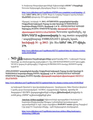 եւ հավասար հնարավորությունների Աշխատանքի («EEOC") Բողոքների
                    Newsome ներկայացրել վերաբերյալ Փայտ եւ Lamping :

                    http://www.slideshare.net/VogelDenise/070709-eeoc-complaint-wood-lamping~~V
                    նաեւ ԷՋԵՐ 240 եւ 241 էր EEOC Փայտ եւ Lamping Բողոքում որտեղ հանդես
                    ԱՆՀԱՊԱՂ վճարումը ՀԵՏ աշխատավարձի!

                    Միջոցով: Հունվարի 10, 2012, «ԻՐԱԶԵԿՄԱՆ դադարեցման-հրավեր
                    Իմպիչմենտի նախագահ Բարաք Հուսեյն Օբամայի II-ՊԱՏԱՍԽԱՆԸ
                    հարձակումներից ՄԱՍԻՆ Ֆլորիդայի A & M - ՀԱՄԱԼՍԱՐԱՆԻ ԿԱՊՎԱԾ
                    ենթադրյալ HAZING ՄԻՋԱԴԵՊԸ-հրավեր միջազգային ռազմական
                                                        պահանջել, որ
                    միջամտության ԿԱՐՈՂ Է ԱՆՀՐԱԺԵՇՏ« Newsome
                    ՏՈՒՆԴԱՐՁ աշխատավարձը եւ այլ monies ապօրինի
                    / ապօրինաբար EMBEZZLED է վճարել նրան,
                    հունվարի 31 - ը 2012 - ին: Տես ԷՋԵՐ 186, 277 մինչեւ
                    279.
                    http://www.slideshare.net/VogelDenise/022712-updated-links-for-obama-eviction-
                    notice-011012final


   J.   NO չեն հավատում հաշվետվությունները դրված կողմից ԱՄՆ / Նախագահ Բարաք
        Օբամայի, որ տնտեսությունը բարելավվում է: Այս ՀԱՇՎԵՏՎՈՒԹՅՈՒՆՆԵՐԸ երեւույթին,
        ԿԵՂԾ եւ կարող են գեներացվել է Սպիտակ SUPREMACISTS մասերը ZIONISTS որոնք
        նշված են

«ԾԱՆՈՒՑԱԳԻՐ դադարեցման-հրավեր Իմպիչմենտի նախագահ Բարաք Հուսեյն Օբամայի II-
ՊԱՏԱՍԽԱՆԸ հարձակումներից ՄԱՍԻՆ Ֆլորիդայի A & M - ՀԱՄԱԼՍԱՐԱՆԻ ԿԱՊՎԱԾ
ՄԻՋԱԴԵՊԸ ենթադրյալ HAZING-հրավեր միջազգային ռազմական միջամտության ԿԱՐՈՂ Է
ԱՆՀՐԱԺԵՇՏ»

http://www.slideshare.net/VogelDenise/022712-updated-links-for-obama-eviction-notice-011012final

        որ նախագահ Օբաման եւ նրա իրավախորհրդատու / խորհրդատու Baker Donelson փորձում
        է պահել դուրս հասարակական / GLOBAL տպաքանակով. Օրինակ, այստեղ են
        հաղորդում ՎԵՐՋԻՆ կորպորացիաների ունեցող ֆինանսական խնդիրներ եւ
        ունեն թույլ ՀԱԶԱՐ աշխատակիցների գնա:

                    American Airlines-այսինքն Ավիատոմսերի օգտագործվում ժամանակ 911
                    հարձակումներից կողմից Միացյալ Նահանգների կառավարության
                    պաշտոնյաների եւ այլն, ապա ապավինում BAILOUT monies դիմաց Պարզվում
                    է իր դերի 911 հարձակումներից - այժմ ներկայացման սնանկացման.

                    http://www.slideshare.net/VogelDenise/american-airlines-filing-bankruptcy-
                    eliminating-13000-jobs
 