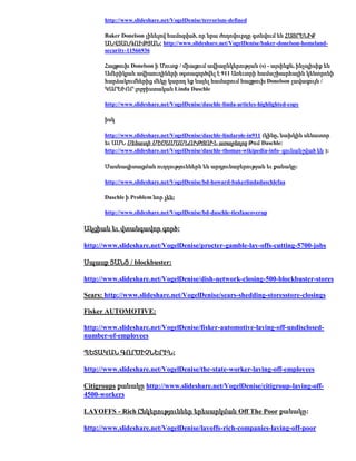 http://www.slideshare.net/VogelDenise/terrorism-defined

      Baker Donelson լինելով համոզված, որ նրա ժողովուրդը գտնվում են ՀԱՅՐԵՆԻՔ
      ԱՆՎՏԱՆԳՈՒԹՅԱՆ: http://www.slideshare.net/VogelDenise/baker-donelson-homeland-
      security-11566936

      Հացթուխ Donelson ի Մուտք / միացում ավիաընկերության (s) - այսինքն, ինչպիսիք են
      Ամերիկյան ավիաուղիների օգտագործվել է 911 Առեւտրի համաշխարհային կենտրոնի
      հարձակումներից մեկը կարող եք նայել համարում հացթուխ Donelson լավագույն /
      ԿԱՐԵՒՈՐ լոբբիստական Linda Daschle

      http://www.slideshare.net/VogelDenise/daschle-linda-articles-highlighted-copy

      իսկ

      http://www.slideshare.net/VogelDenise/daschle-lindarole-in911 (կինը, նախկին սենատոր
      եւ ԱՄՆ Սենատի ՄԵԾԱՄԱՍՆՈՒԹՅՈՒՆ առաջնորդ Թոմ Daschle:
      http://www.slideshare.net/VogelDenise/daschle-thomas-wikipedia-info- գունանշված են ):

      Մասնագիտացման ուղղություններն են արդյունաբերության եւ քանակը:

      http://www.slideshare.net/VogelDenise/bd-howard-bakerlindadaschlefaa

      Daschle ի Problem նոր չեն:

      http://www.slideshare.net/VogelDenise/bd-daschle-tiesfaacoverup

Ակցիան եւ վտանգավոր գործ:

http://www.slideshare.net/VogelDenise/procter-gamble-lay-offs-cutting-5700-jobs

Սպասք ՑԱՆՑ / blockbuster:

http://www.slideshare.net/VogelDenise/dish-network-closing-500-blockbuster-stores

Sears: http://www.slideshare.net/VogelDenise/sears-shedding-storesstore-closings

Fisker AUTOMOTIVE:

http://www.slideshare.net/VogelDenise/fisker-automotive-laying-off-undisclosed-
number-of-employees

ՊԵՏԱԿԱՆ ԳՈՐԾԻՉՆԵՐԻՆ:

http://www.slideshare.net/VogelDenise/the-state-worker-laying-off-employees

Citigroups քանակը http://www.slideshare.net/VogelDenise/citigroup-laying-off-
4500-workers

LAYOFFS - Rich Ընկերություններ երեսարկման Off The Poor քանակը:

http://www.slideshare.net/VogelDenise/layoffs-rich-companies-laying-off-poor
 
