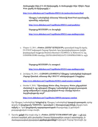 ծանուցագիր (ներ) ի To են ներկայացվել, եւ ծանուցագիր (ներ) Մինչեւ Բոլոր
               Writs գործել են ներկայացվել »:

               http://www.slideshare.net/VogelDenise/050311-ltr-justicerobertssuterfinal

                     Միացյալ Նահանգների սենատոր Կենտուկի Rand Paul տրամադրվել
                     պատճենը, աղերսելով:

                     http://www.slideshare.net/VogelDenise/050311-rand-paulletter

                     Ապացույց ՓՈՍՏԱՅԻՆ ու մուտքերի:

                     http://www.slideshare.net/VogelDenise/050311-usps-mailingreceipts




            c. Մարտ 12, 2011, «Petition ՀԱՄԱՐ ԱՐՏԱՀԵՐԹ ը դատական հայց են ձգտել
               ԸՆԴԴԵՄ նախագահ Բարաք Օբաման, նրա իրավախորհրդատու խմբին
               խորհրդական հացթուխ Donelson Bearman CALDWELL եւ Berkowitz եւ այլ
               CONSPIRATORS մասերը ՀԱՄԱՆԱԽԱԳԱՀՆԵՐԸ CONSPIRATORS եւ այլն:



                     Ապացույց ՓՈՍՏԱՅԻՆ եւ ստացում:

                     http://www.slideshare.net/VogelDenise/031211-usps-mailingreceipts

            d. Հունվար 30, 2011, «ՆԱԽԱՔՆՆՈՒԹՅՈՒՆԸ Միացյալ Նահանգների նախագահ
               Բարաք Օբաման, սենատոր Փոլ URGENT օժանդակության է հայցվող».

               http://www.slideshare.net/VogelDenise/013011-email-senator-randpaul

            e. October 9, 2010, "Արտակարգ Motion մնալ , Emergency Motion ընդլայնման
               ժամանակ եւ այլ օգնության Միացյալ Նահանգների երագույն դատարան,
               որոնք անհրաժեշտ է ուղղել իրավական Wrongs մասերը Injustices
               հաշվետվությունը սույն"

               http://www.slideshare.net/VogelDenise/100910-emergency-motion

   Որ Միացյալ Նահանգների Կոնգրեսի եւ Միացյալ Նահանգների երագույն դատարան, որոնք
   փորձել են խոչընդոտել ԴԱՏԱԿԱՆ / դատական եւ հետազոտությունների, ինչպես նաեւ
   ավերել ու / կամ խոչընդոտել արդարադատության մեղադրանքը ՀՀ քրեական /
   քաղաքացիական wrongs մասին.

5. Այստեղ գրեթե մեկ տարի անց, եւ «Petition ՀԱՄԱՐ EXTRAORDINARY գիր» - ը չի եղել
   docketed (այսինքն, թեեւ գումարներ է հայտը ներկայացնելու տուրք է տրամադրել), եւ
   համապատասխան իրավական գործողությունների նախագահ Բարաք Օբամային, իր
 