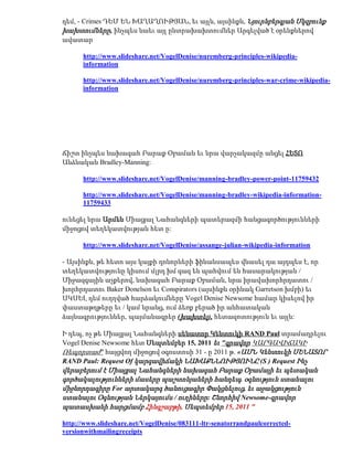 դեմ, - Crimes ԴԵՄ ԵՆ ԽԱՂԱՂՈՒԹՅԱՆ, եւ այլն, այսինքն, Նյուրնբերգյան Սկզբունք
խախտումները, ինչպես նաեւ այլ ընտրախախտումներ Արգելված է օրենքներով
ավատար

      http://www.slideshare.net/VogelDenise/nuremberg-principles-wikipedia-
      information

      http://www.slideshare.net/VogelDenise/nuremberg-principles-war-crime-wikipedia-
      information




Ճիշտ ինչպես նախագահ Բարաք Օբաման եւ նրա վարչակազմը անցել ՀԵՏՈ
Անձնական Bradley-Manning:

      http://www.slideshare.net/VogelDenise/manning-bradley-power-point-11759432

      http://www.slideshare.net/VogelDenise/manning-bradley-wikipedia-information-
      11759433

ունեցել նրա Արմեն Միացյալ Նահանգների պատերազմի հանցագործությունների
միջոցով տեղեկատվության հետ ը:

      http://www.slideshare.net/VogelDenise/assange-julian-wikipedia-information

- Այսինքն, թե հետո այս կայքի դոնորների ֆինանսապես վնասել դա այդպես է, որ
տեղեկատվությունը կիսում մլրդ խմ գազ են պահվում են հասարակության /
Միջազգային աչքերով, նախագահ Բարաք Օբաման, նրա իրավախորհրդատու /
խորհրդատու Baker Donelson եւ Conspirators (այսինքն օրինակ Garretson խմբի) եւ
ՍԿՍԵԼ դեմ ուղղված հարձակումները Vogel Denise Newsome համար կիսելով իր
փաստաթղթերը եւ / կամ նրանց, ում ձեռք բերած իր անհատական
ձայնագրություններ, պայմանագրեր (խախտել), հետազոտություն եւ այլն:

Ի դեպ, ոչ թե Միացյալ Նահանգների սենատոր Կենտուկի RAND Paul տրամադրելու
Vogel Denise Newsome հետ Սեպտեմբեր 15, 2011 եւ "գրավոր ԿԱՐԳԱՎԻՃԱԿԻ
Ռեպորտաժ" հայցվող միջոցով օգոստոսի 31 - ը 2011 թ. «ԱՄՆ Կենտուկի ՍԵՆԱՏՈՐ
RAND Paul: Request Of կարգավիճակի ՆԱԽԱՔՆՆՈՒԹՅՈՒՆԸ (S ) Request Ինչ
վերաբերում է Միացյալ Նահանգների նախագահ Բարաք Օբամայի եւ պետական
գործակալությունների մասերը պաշտոնյաների հանդեպ. օգնություն ստանալու
միջնորդագիրը For արտակարգ ծանուցագիր Փակցնելուց, եւ աջակցություն
ստանալու Օգնության Ներկայումս / ուղիները: Շնորհիվ Newsome-գրավոր
պատասխանի հարցմամբ Հինգշաբթի, Սեպտեմբեր 15, 2011 "

http://www.slideshare.net/VogelDenise/083111-ltr-senatorrandpaulcorrected-
versionwithmailingreceipts
 