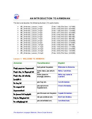 AN INTRODUCTION TO ARMENIAN 
The text accompanies the following fourteen (14) audio tracks: 
• AR_Armenian_Lesson_1.mp3 (Time: 1:49) (File Size: 1.67 MB) 
• AR_Armenian_Lesson_2.mp3 (Time: 2:53) (File Size: 2.64 MB) 
• AR_Armenian_Lesson_3.mp3 (Time: 1:28) (File Size: 1.34 MB) 
• AR_Armenian_Lesson_4.mp3 (Time: 3:51) (File Size: 3.53 MB) 
• AR_Armenian_Lesson_5.mp3 (Time: 0:44) (File Size: 688 KB) 
• AR_Armenian_Lesson_6.mp3 (Time: 0:42) (File Size: 669 KIB) 
• AR_Armenian_Lesson_7.mp3 (Time: 0:31) (File Size: 485 KB) 
• AR_Armenian_Lesson_8.mp3 (Time: 3:54) (File Size: 3.58 MB) 
• AR_Armenian_Lesson_9.mp3 (Time: 3:03) (File Size: 2.79 MB) 
• AR_Armenian_Lesson_10.mp3 (Time: 0:59) (File Size: 926 KB) 
• AR_Armenian_Lesson_11.mp3 (Time: 1:56) (File Size: 1.77 MB) 
• AR_Armenian_Lesson_12.mp3 (Time: 2:38) (File Size: 2.42 MB) 
• AR_Armenian_Lesson_13.mp3 (Time: 2:00) (File Size: 1.83 MB) 
• AR_Armenian_Lesson_14.mp3 (Time: 3:40) (File Size: 3.36 MB) 
Lesson 1: WELCOME TO ARMENIA 
Armenian 
Transliteration 
English 
Բարի գալուստ Հայաստան: 
bari galust hayastan 
Welcome to Armenia. 
Բարև ձեզ, ես Արթուրն եմ: 
barev dzez, yes arturn em. 
Hello, I am Artur. 
Բարև ձեզ, իմ անունը Լուսինե է: 
barev dzez im anun@Lusineh e. 
Hello, my name is Lusineh. 
Ես հայ եմ: 
yes hay em. 
I am Armenian. 
Ես ապրում եմ Հայաստանում: 
yes aprum em hayastanum. 
I live in Armenia. 
Ես խոսում եմ հայերեն: 
yes khosum em hayeren. 
I speak Armenian. 
Իսկ ես Անդրեան եմ: 
isk yes andrean em. 
And I am Andrea. 
Ես ամերիկացի եմ: 
yes amerikatsi em. 
I am American. 
Pre-departure Language Materials, Peace Corps/Armenia 1 
 