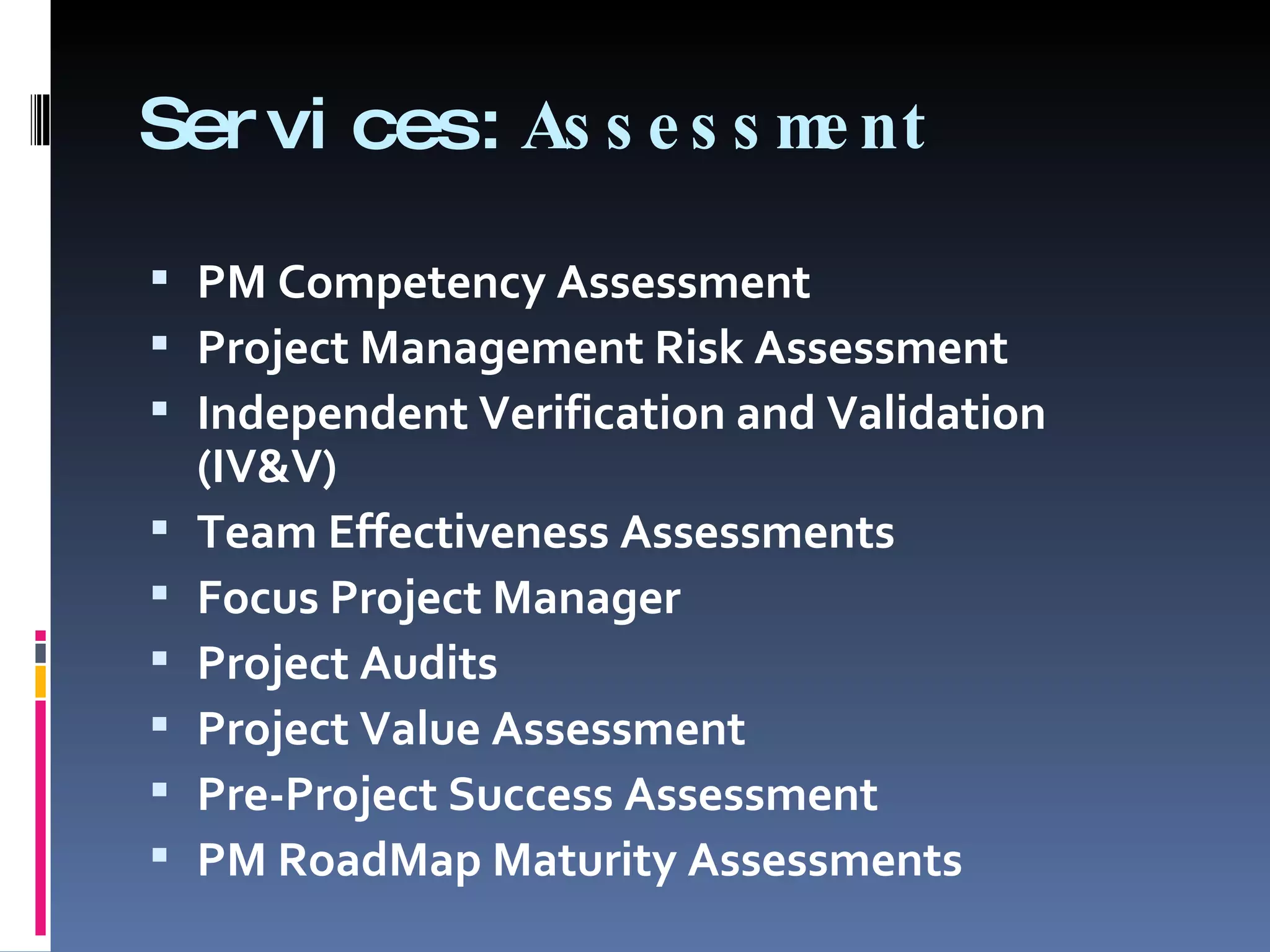 Services: Assessment PM Competency Assessment Project Management Risk Assessment Independent Verification and Validation (IV&V) Team Effectiveness Assessments Focus Project Manager Project Audits Project Value Assessment Pre-Project Success Assessment PM RoadMap Maturity Assessments 
