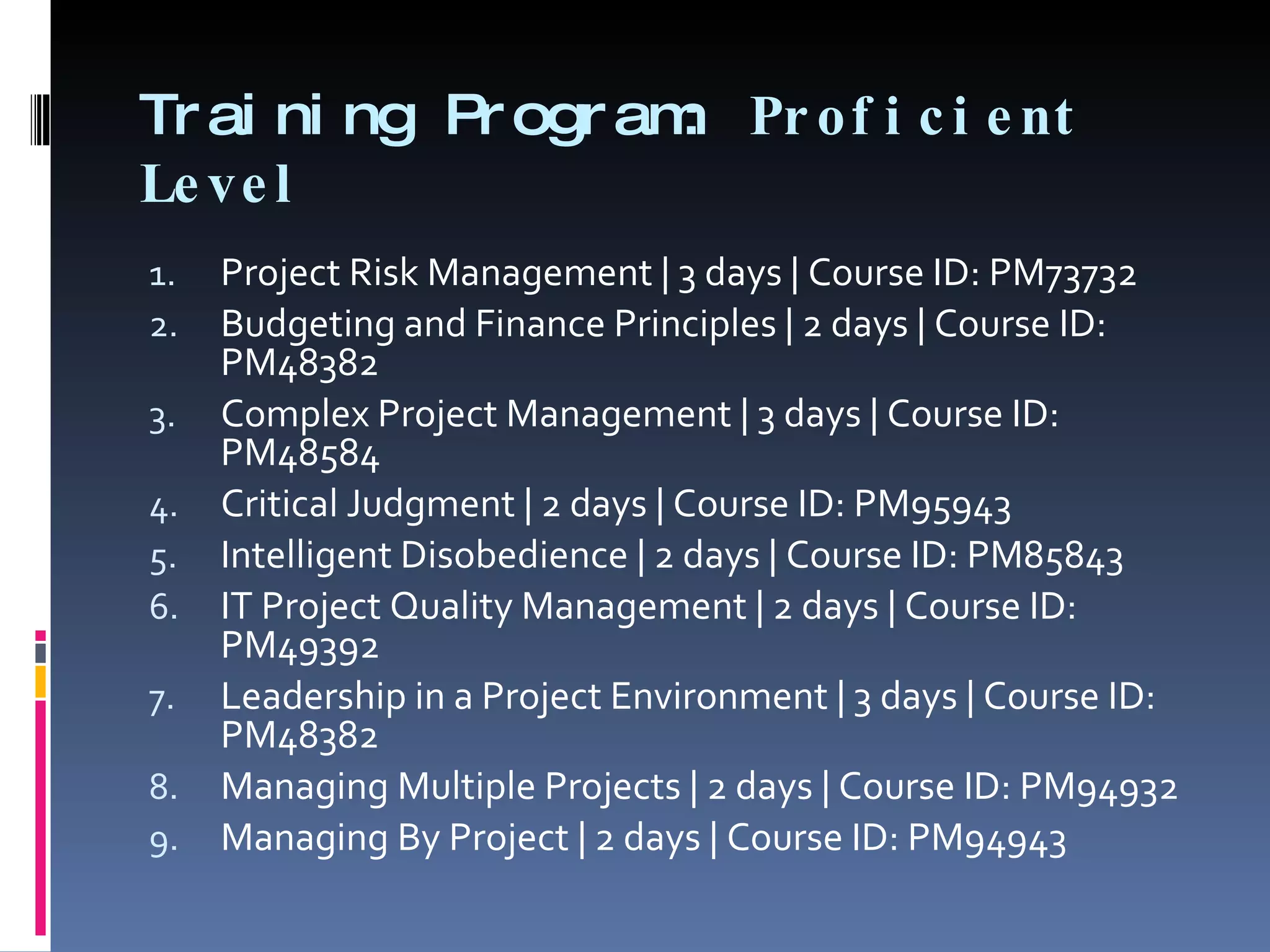 Training Program:  Proficient Level  Project Risk Management | 3 days | Course ID: PM73732 Budgeting and Finance Principles | 2 days | Course ID: PM48382 Complex Project Management | 3 days | Course ID: PM48584 Critical Judgment | 2 days | Course ID: PM95943 Intelligent Disobedience | 2 days | Course ID: PM85843 IT Project Quality Management | 2 days | Course ID: PM49392 Leadership in a Project Environment | 3 days | Course ID: PM48382 Managing Multiple Projects | 2 days | Course ID: PM94932 Managing By Project | 2 days | Course ID: PM94943 