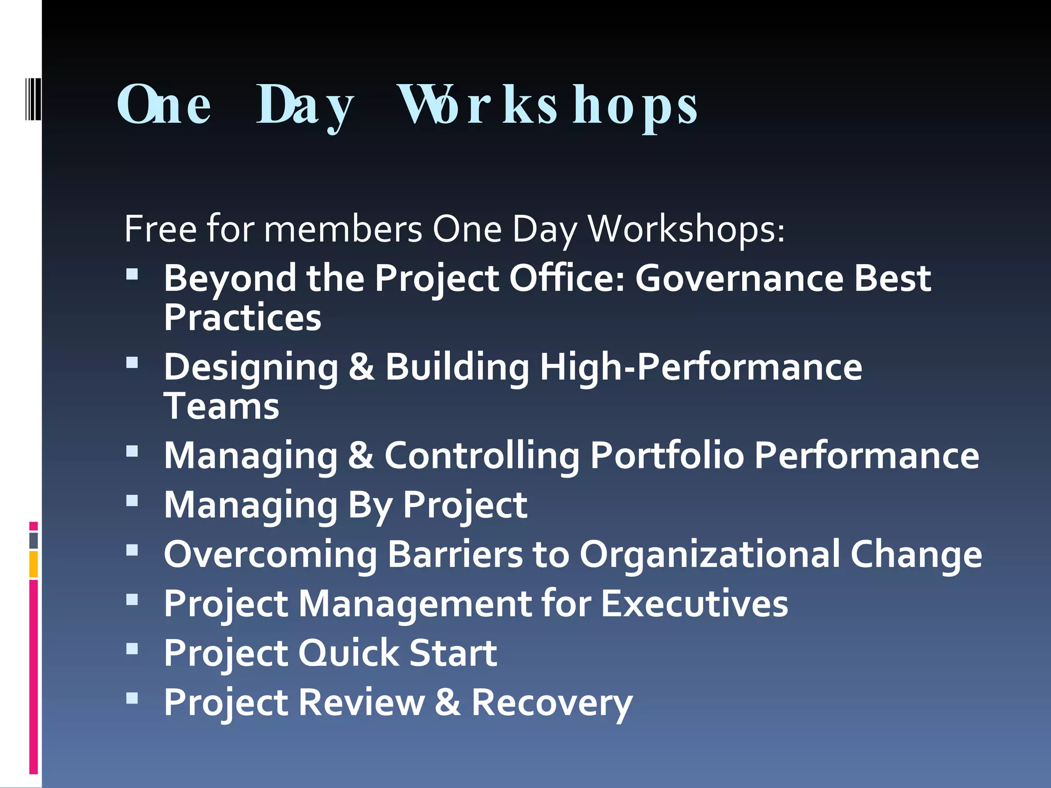 One Day Workshops Free for members One Day Workshops: Beyond the Project Office: Governance Best Practices Designing & Building High-Performance Teams Managing & Controlling Portfolio Performance Managing By Project Overcoming Barriers to Organizational Change Project Management for Executives Project Quick Start Project Review & Recovery 
