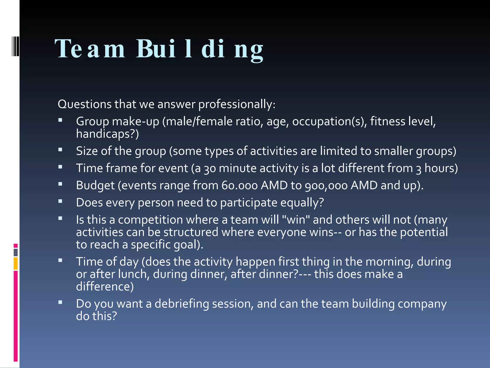 Team Building Questions that we answer professionally: Group make-up (male/female ratio, age, occupation(s), fitness level, handicaps?) Size of the group (some types of activities are limited to smaller groups) Time frame for event (a 30 minute activity is a lot different from 3 hours) Budget (events range from 60.000 AMD to 900,000 AMD and up). Does every person need to participate equally? Is this a competition where a team will "win" and others will not (many activities can be structured where everyone wins-- or has the potential to reach a specific goal). Time of day (does the activity happen first thing in the morning, during or after lunch, during dinner, after dinner?--- this does make a difference) Do you want a debriefing session, and can the team building company do this?  
