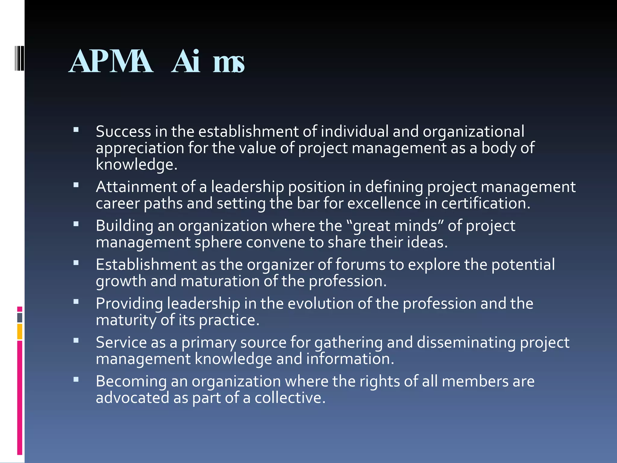 APMA Aims Success in the establishment of individual and organizational appreciation for the value of project management as a body of knowledge. Attainment of a leadership position in defining project management career paths and setting the bar for excellence in certification.  Building an organization where the “great minds” of project management sphere convene to share their ideas.  Establishment as the organizer of forums to explore the potential growth and maturation of the profession.  Providing leadership in the evolution of the profession and the maturity of its practice.  Service as a primary source for gathering and disseminating project management knowledge and information. Becoming an organization where the rights of all members are advocated as part of a collective. 
