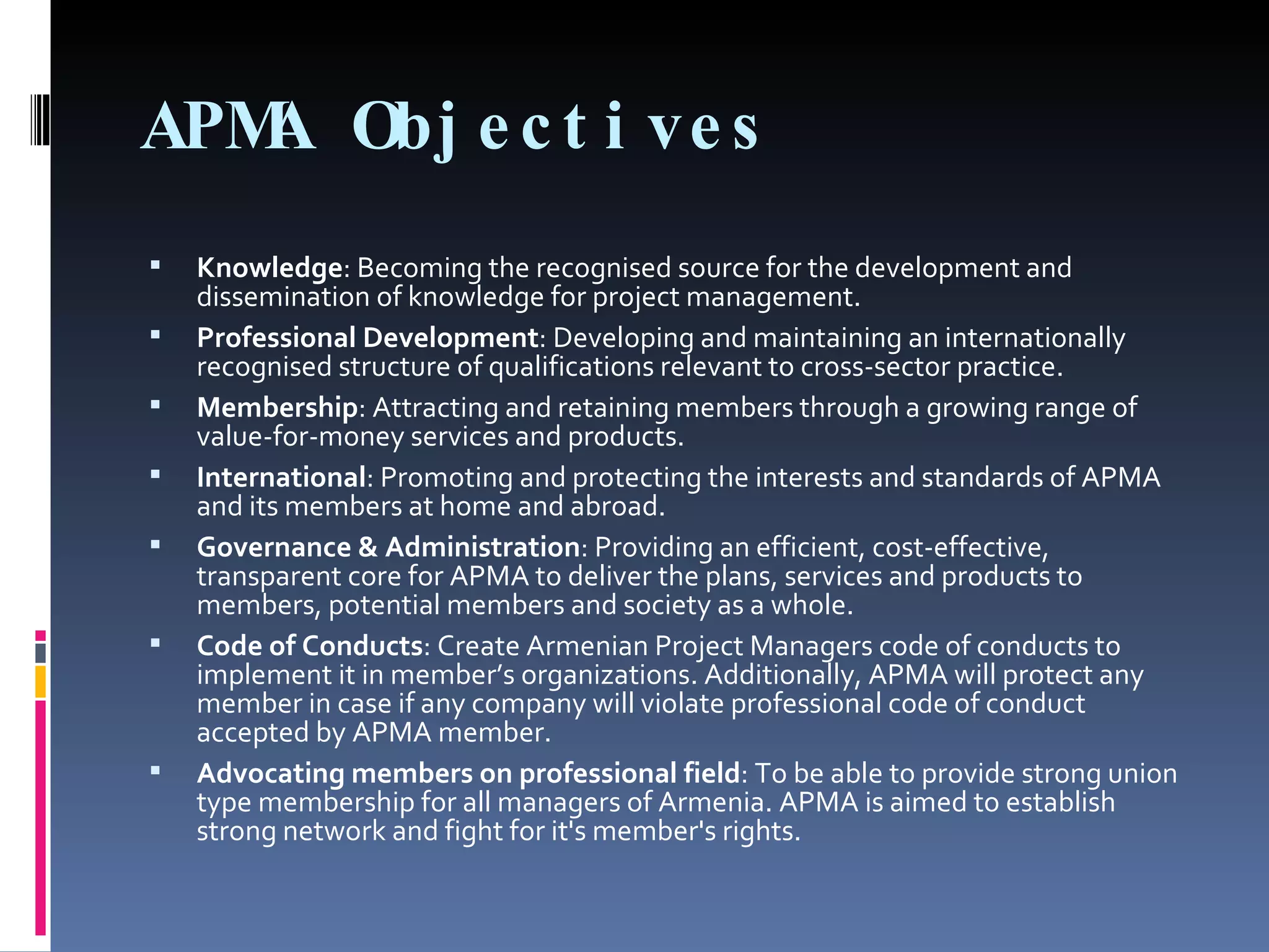 APMA Objectives Knowledge : Becoming the recognised source for the development and dissemination of knowledge for project management. Professional Development : Developing and maintaining an internationally recognised structure of qualifications relevant to cross-sector practice. Membership : Attracting and retaining members through a growing range of value-for-money services and products. International : Promoting and protecting the interests and standards of APMA and its members at home and abroad. Governance & Administration : Providing an efficient, cost-effective, transparent core for APMA to deliver the plans, services and products to members, potential members and society as a whole. Code of Conducts : Create Armenian Project Managers code of conducts to implement it in member’s organizations. Additionally, APMA will protect any member in case if any company will violate professional code of conduct accepted by APMA member. Advocating members on professional field : To be able to provide strong union type membership for all managers of Armenia. APMA is aimed to establish strong network and fight for it's member's rights. 