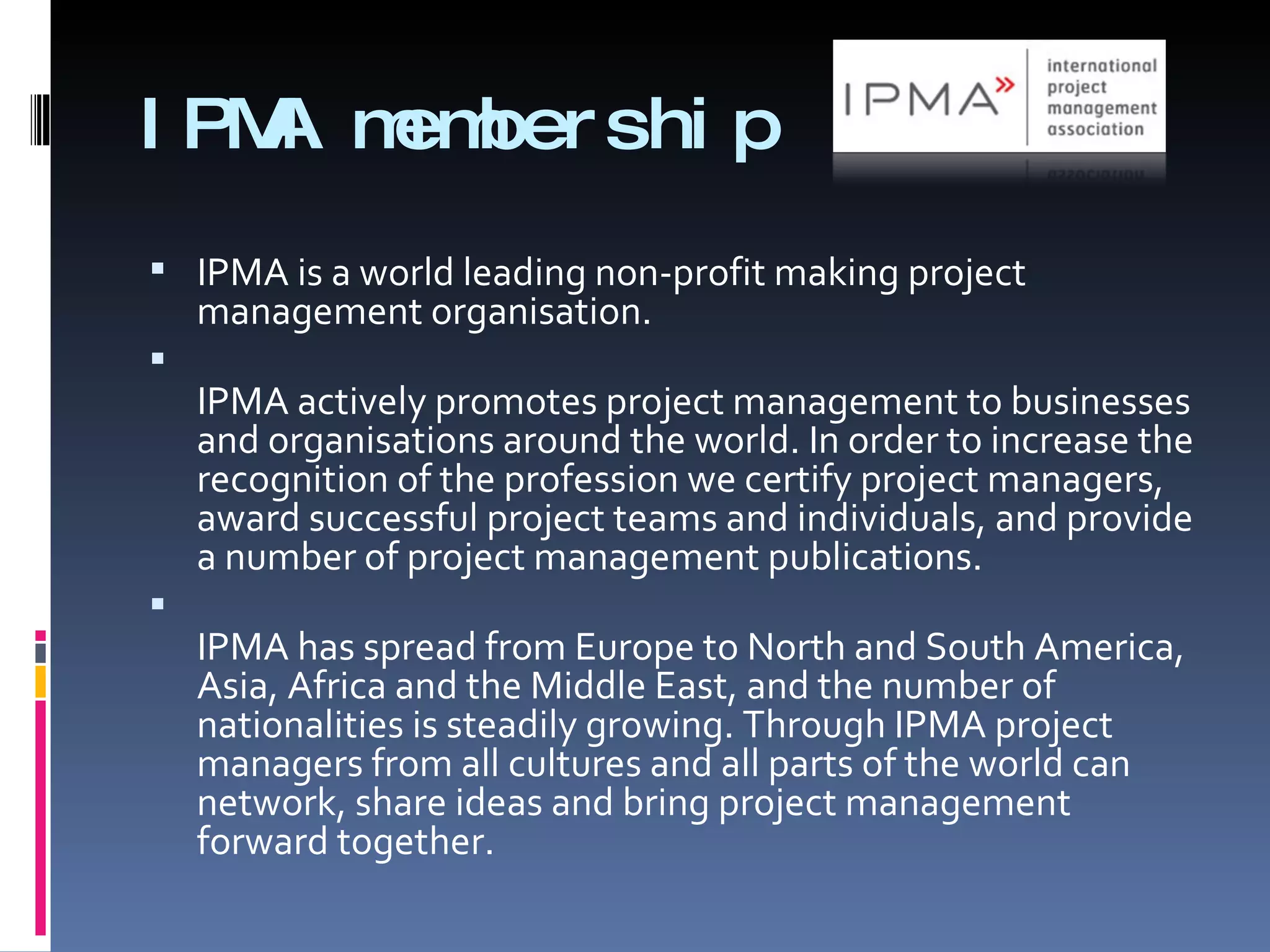 IPMA membership IPMA is a world leading non-profit making project management organisation.  IPMA actively promotes project management to businesses and organisations around the world. In order to increase the recognition of the profession we certify project managers, award successful project teams and individuals, and provide a number of project management publications.  IPMA has spread from Europe to North and South America, Asia, Africa and the Middle East, and the number of nationalities is steadily growing. Through IPMA project managers from all cultures and all parts of the world can network, share ideas and bring project management forward together. 