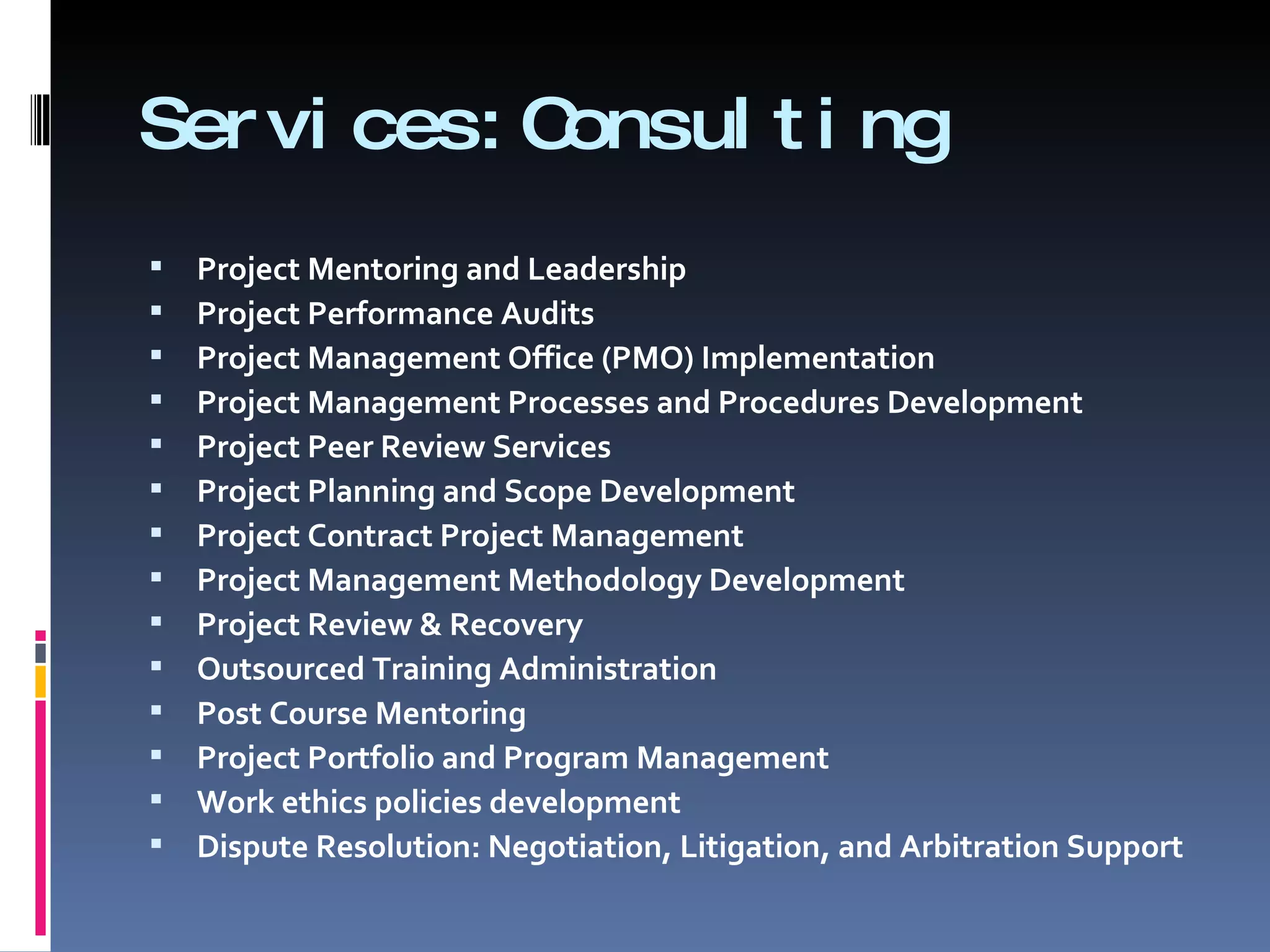 Services:Consulting  Project Mentoring and Leadership Project Performance Audits Project Management Office (PMO) Implementation Project Management Processes and Procedures Development Project Peer Review Services Project Planning and Scope Development Project Contract Project Management Project Management Methodology Development Project Review & Recovery Outsourced Training Administration Post Course Mentoring Project Portfolio and Program Management Work ethics policies development Dispute Resolution: Negotiation, Litigation, and Arbitration Support 