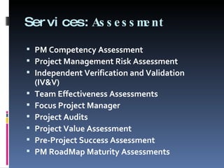 Services: Assessment PM Competency Assessment Project Management Risk Assessment Independent Verification and Validation (IV&V) Team Effectiveness Assessments Focus Project Manager Project Audits Project Value Assessment Pre-Project Success Assessment PM RoadMap Maturity Assessments 