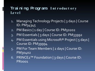 Training Program:  Introductory Level Managing Technology Projects | 3 days | Course ID: PM34345 PM Basics | 1 day | Course ID: PM50202 PM Essentials | 3 days | Course ID: PM33992 PM Essentials using Microsoft® Project | 5 days | Course ID: PM39994 PM For Team Members | 2 days | Course ID: PM30402 PRINCE2™ Foundation | 3 days | Course ID: PR0001 