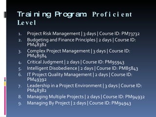 Training Program:  Proficient Level  Project Risk Management | 3 days | Course ID: PM73732 Budgeting and Finance Principles | 2 days | Course ID: PM48382 Complex Project Management | 3 days | Course ID: PM48584 Critical Judgment | 2 days | Course ID: PM95943 Intelligent Disobedience | 2 days | Course ID: PM85843 IT Project Quality Management | 2 days | Course ID: PM49392 Leadership in a Project Environment | 3 days | Course ID: PM48382 Managing Multiple Projects | 2 days | Course ID: PM94932 Managing By Project | 2 days | Course ID: PM94943 
