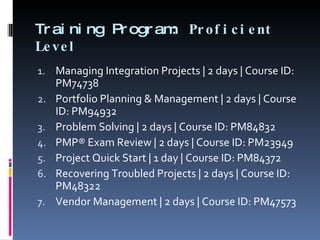 Training Program:  Proficient Level Managing Integration Projects | 2 days | Course ID: PM74738 Portfolio Planning & Management | 2 days | Course ID: PM94932 Problem Solving | 2 days | Course ID: PM84832 PMP® Exam Review | 2 days | Course ID: PM23949 Project Quick Start | 1 day | Course ID: PM84372 Recovering Troubled Projects | 2 days | Course ID: PM48322 Vendor Management | 2 days | Course ID: PM47573 