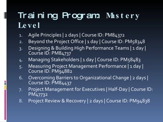 Training Program:  Mastery Level  Agile Principles | 2 days | Course ID: PM84372 Beyond the Project Office | 1 day | Course ID: PM58348 Designing & Building High Performance Teams | 1 day | Course ID: PM84737 Managing Stakeholders | 1 day | Course ID: PM58483 Measuring Project Management Performance | 1 day | Course ID: PM94882 Overcoming Barriers to Organizational Change | 2 days | Course ID: PM84437 Project Management for Executives | Half-Day | Course ID: PM47732 Project Review & Recovery | 2 days | Course ID: PM94838 