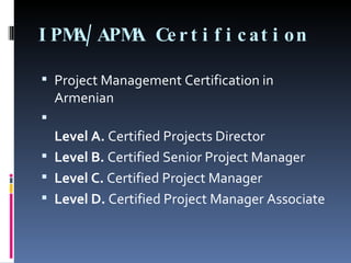 IPMA/APMA Certification Project Management Certification in Armenian Level A.  Certified Projects Director Level B.  Certified Senior Project Manager Level C.  Certified Project Manager Level D.  Certified Project Manager Associate 