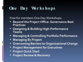 One Day Workshops Free for members One Day Workshops: Beyond the Project Office: Governance Best Practices Designing & Building High-Performance Teams Managing & Controlling Portfolio Performance Managing By Project Overcoming Barriers to Organizational Change Project Management for Executives Project Quick Start Project Review & Recovery 