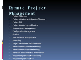 Remote Project Management Project Assurance Project Initiation and Ongoing Planning Project Risk Project Monitoring and Control Requirements Management Configuration Management Quality Subcontractor Management Reporting Project Performance Measurement Measurement Readiness Planning Measurement Initiative Planning Measures and Scorecard Development Program Implementation Planning Program Implementation 