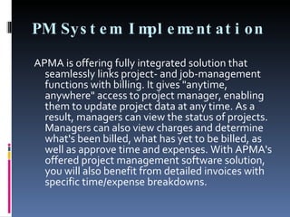 PM System Implementation APMA is offering fully integrated solution that seamlessly links project- and job-management functions with billing. It gives "anytime, anywhere" access to project manager, enabling them to update project data at any time. As a result, managers can view the status of projects. Managers can also view charges and determine what's been billed, what has yet to be billed, as well as approve time and expenses. With APMA's offered project management software solution, you will also benefit from detailed invoices with specific time/expense breakdowns. 