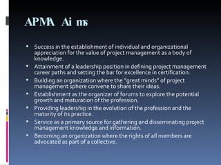 APMA Aims Success in the establishment of individual and organizational appreciation for the value of project management as a body of knowledge. Attainment of a leadership position in defining project management career paths and setting the bar for excellence in certification.  Building an organization where the “great minds” of project management sphere convene to share their ideas.  Establishment as the organizer of forums to explore the potential growth and maturation of the profession.  Providing leadership in the evolution of the profession and the maturity of its practice.  Service as a primary source for gathering and disseminating project management knowledge and information. Becoming an organization where the rights of all members are advocated as part of a collective. 