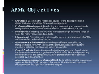 APMA Objectives Knowledge : Becoming the recognised source for the development and dissemination of knowledge for project management. Professional Development : Developing and maintaining an internationally recognised structure of qualifications relevant to cross-sector practice. Membership : Attracting and retaining members through a growing range of value-for-money services and products. International : Promoting and protecting the interests and standards of APMA and its members at home and abroad. Governance & Administration : Providing an efficient, cost-effective, transparent core for APMA to deliver the plans, services and products to members, potential members and society as a whole. Code of Conducts : Create Armenian Project Managers code of conducts to implement it in member’s organizations. Additionally, APMA will protect any member in case if any company will violate professional code of conduct accepted by APMA member. Advocating members on professional field : To be able to provide strong union type membership for all managers of Armenia. APMA is aimed to establish strong network and fight for it's member's rights. 