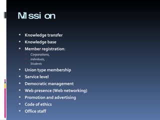 Mission Knowledge transfer Knowledge base Member registration :  Corporations,  Individuals,  Students  Union type membership Service level Democratic management Web presence (Web networking) Promotion and advertising Code of ethics Office staff 