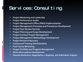 Services:Consulting  Project Mentoring and Leadership Project Performance Audits Project Management Office (PMO) Implementation Project Management Processes and Procedures Development Project Peer Review Services Project Planning and Scope Development Project Contract Project Management Project Management Methodology Development Project Review & Recovery Outsourced Training Administration Post Course Mentoring Project Portfolio and Program Management Work ethics policies development Dispute Resolution: Negotiation, Litigation, and Arbitration Support 