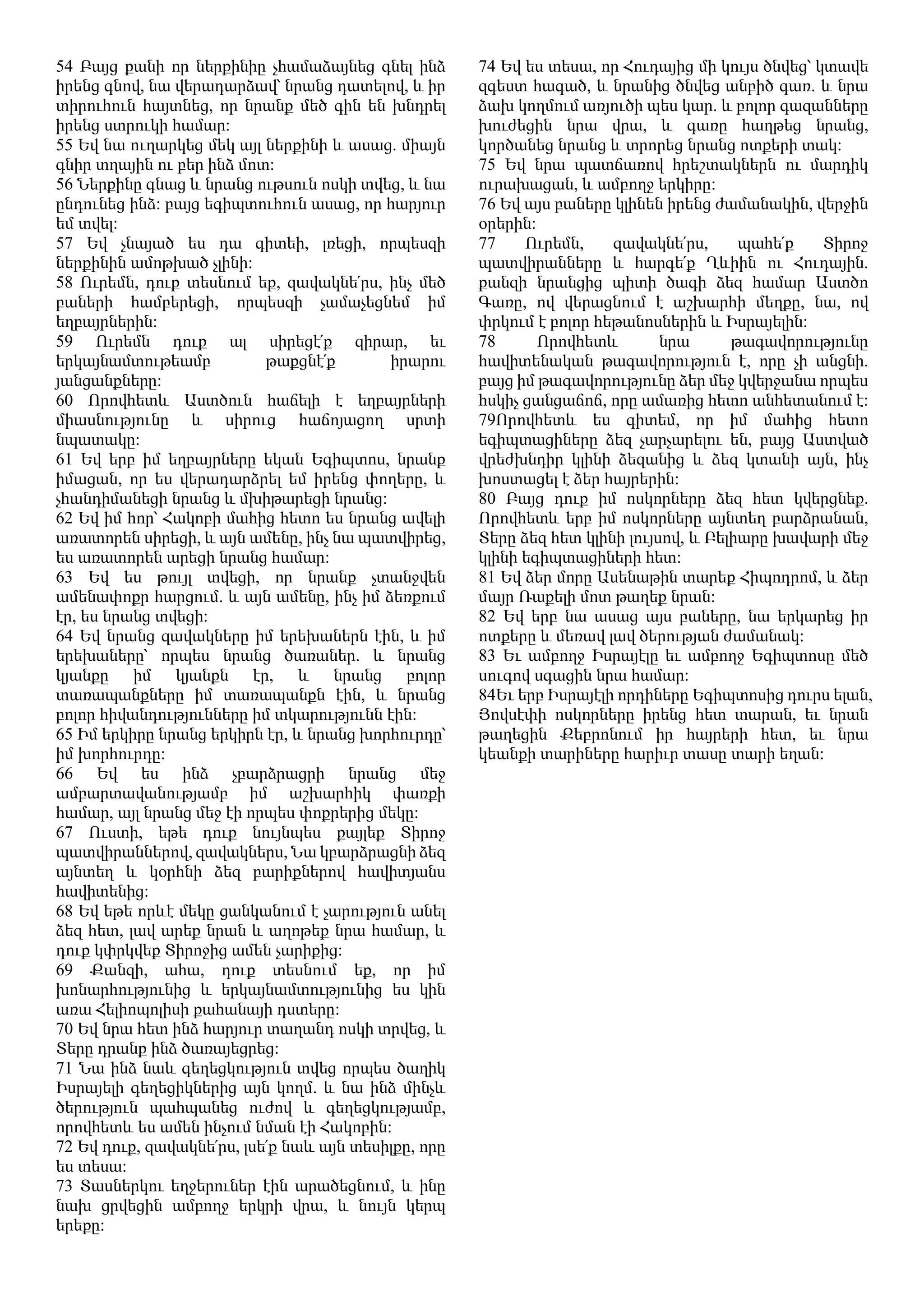 54 Բայց քանի որ ներքինիը չհամաձայնեց գնել ինձ
իրենց գնով, նա վերադարձավ՝ նրանց դատելով, և իր
տիրուհուն հայտնեց, որ նրանք մեծ գին են խնդրել
իրենց ստրուկի համար։
55 Եվ նա ուղարկեց մեկ այլ ներքինի և ասաց. միայն
գնիր տղային ու բեր ինձ մոտ։
56 Ներքինը գնաց և նրանց ութսուն ոսկի տվեց, և նա
ընդունեց ինձ։ բայց եգիպտուհուն ասաց, որ հարյուր
եմ տվել։
57 Եվ չնայած ես դա գիտեի, լռեցի, որպեսզի
ներքինին ամոթխած չլինի։
58 Ուրեմն, դուք տեսնում եք, զավակնե՛րս, ինչ մեծ
բաների համբերեցի, որպեսզի չամաչեցնեմ իմ
եղբայրներին։
59 Ուրեմն դուք ալ սիրեցէ՛ք զիրար, եւ
երկայնամտութեամբ թաքցնէ՛ք իրարու
յանցանքները։
60 Որովհետև Աստծուն հաճելի է եղբայրների
միասնությունը և սիրուց հաճոյացող սրտի
նպատակը:
61 Եվ երբ իմ եղբայրները եկան Եգիպտոս, նրանք
իմացան, որ ես վերադարձրել եմ իրենց փողերը, և
չհանդիմանեցի նրանց և մխիթարեցի նրանց:
62 Եվ իմ հոր՝ Հակոբի մահից հետո ես նրանց ավելի
առատորեն սիրեցի, և այն ամենը, ինչ նա պատվիրեց,
ես առատորեն արեցի նրանց համար:
63 Եվ ես թույլ տվեցի, որ նրանք չտանջվեն
ամենափոքր հարցում. և այն ամենը, ինչ իմ ձեռքում
էր, ես նրանց տվեցի:
64 Եվ նրանց զավակները իմ երեխաներն էին, և իմ
երեխաները՝ որպես նրանց ծառաներ. և նրանց
կյանքը իմ կյանքն էր, և նրանց բոլոր
տառապանքները իմ տառապանքն էին, և նրանց
բոլոր հիվանդությունները իմ տկարությունն էին:
65 Իմ երկիրը նրանց երկիրն էր, և նրանց խորհուրդը՝
իմ խորհուրդը։
66 Եվ ես ինձ չբարձրացրի նրանց մեջ
ամբարտավանությամբ իմ աշխարհիկ փառքի
համար, այլ նրանց մեջ էի որպես փոքրերից մեկը:
67 Ուստի, եթե դուք նույնպես քայլեք Տիրոջ
պատվիրաններով, զավակներս, Նա կբարձրացնի ձեզ
այնտեղ և կօրհնի ձեզ բարիքներով հավիտյանս
հավիտենից:
68 Եվ եթե որևէ մեկը ցանկանում է չարություն անել
ձեզ հետ, լավ արեք նրան և աղոթեք նրա համար, և
դուք կփրկվեք Տիրոջից ամեն չարիքից:
69 Քանզի, ահա, դուք տեսնում եք, որ իմ
խոնարհությունից և երկայնամտությունից ես կին
առա Հելիոպոլիսի քահանայի դստերը:
70 Եվ նրա հետ ինձ հարյուր տաղանդ ոսկի տրվեց, և
Տերը դրանք ինձ ծառայեցրեց։
71 Նա ինձ նաև գեղեցկություն տվեց որպես ծաղիկ
Իսրայելի գեղեցիկներից այն կողմ. և նա ինձ մինչև
ծերություն պահպանեց ուժով և գեղեցկությամբ,
որովհետև ես ամեն ինչում նման էի Հակոբին։
72 Եվ դուք, զավակնե՛րս, լսե՛ք նաև այն տեսիլքը, որը
ես տեսա:
73 Տասներկու եղջերուներ էին արածեցնում, և ինը
նախ ցրվեցին ամբողջ երկրի վրա, և նույն կերպ
երեքը։
74 Եվ ես տեսա, որ Հուդայից մի կույս ծնվեց՝ կտավե
զգեստ հագած, և նրանից ծնվեց անբիծ գառ. և նրա
ձախ կողմում առյուծի պես կար. և բոլոր գազանները
խուժեցին նրա վրա, և գառը հաղթեց նրանց,
կործանեց նրանց և տրորեց նրանց ոտքերի տակ։
75 Եվ նրա պատճառով հրեշտակներն ու մարդիկ
ուրախացան, և ամբողջ երկիրը:
76 Եվ այս բաները կլինեն իրենց ժամանակին, վերջին
օրերին:
77 Ուրեմն, զավակնե՛րս, պահե՛ք Տիրոջ
պատվիրանները և հարգե՛ք Ղևիին ու Հուդային.
քանզի նրանցից պիտի ծագի ձեզ համար Աստծո
Գառը, ով վերացնում է աշխարհի մեղքը, նա, ով
փրկում է բոլոր հեթանոսներին և Իսրայելին:
78 Որովհետև նրա թագավորությունը
հավիտենական թագավորություն է, որը չի անցնի.
բայց իմ թագավորությունը ձեր մեջ կվերջանա որպես
հսկիչ ցանցաճոճ, որը ամառից հետո անհետանում է:
79Որովհետև ես գիտեմ, որ իմ մահից հետո
եգիպտացիները ձեզ չարչարելու են, բայց Աստված
վրեժխնդիր կլինի ձեզանից և ձեզ կտանի այն, ինչ
խոստացել է ձեր հայրերին։
80 Բայց դուք իմ ոսկորները ձեզ հետ կվերցնեք.
Որովհետև երբ իմ ոսկորները այնտեղ բարձրանան,
Տերը ձեզ հետ կլինի լույսով, և Բելիարը խավարի մեջ
կլինի եգիպտացիների հետ։
81 Եվ ձեր մորը Ասենաթին տարեք Հիպոդրոմ, և ձեր
մայր Ռաքելի մոտ թաղեք նրան։
82 Եվ երբ նա ասաց այս բաները, նա երկարեց իր
ոտքերը և մեռավ լավ ծերության ժամանակ:
83 Եւ ամբողջ Իսրայէլը եւ ամբողջ Եգիպտոսը մեծ
սուգով սգացին նրա համար։
84Եւ երբ Իսրայէլի որդիները Եգիպտոսից դուրս ելան,
Յովսէփի ոսկորները իրենց հետ տարան, եւ նրան
թաղեցին Քեբրոնում իր հայրերի հետ, եւ նրա
կեանքի տարիները հարիւր տասը տարի եղան։
 