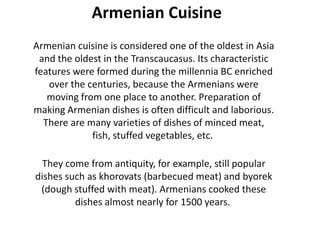 Armenian Cuisine
Armenian cuisine is considered one of the oldest in Asia
and the oldest in the Transcaucasus. Its characteristic
features were formed during the millennia BC enriched
over the centuries, because the Armenians were
moving from one place to another. Preparation of
making Armenian dishes is often difficult and laborious.
There are many varieties of dishes of minced meat,
fish, stuffed vegetables, etc.
They come from antiquity, for example, still popular
dishes such as khorovats (barbecued meat) and byorek
(dough stuffed with meat). Armenians cooked these
dishes almost nearly for 1500 years.

 
