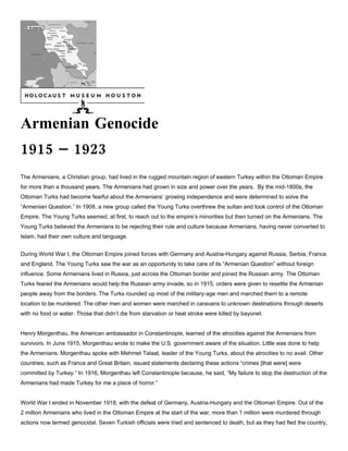 Armenian Genocide
1915 – 1923
The Armenians, a Christian group, had lived in the rugged mountain region of eastern Turkey within the Ottoman Empire
for more than a thousand years. The Armenians had grown in size and power over the years. By the mid-1800s, the
Ottoman Turks had become fearful about the Armenians’ growing independence and were determined to solve the
“Armenian Question.” In 1908, a new group called the Young Turks overthrew the sultan and took control of the Ottoman
Empire. The Young Turks seemed, at first, to reach out to the empire’s minorities but then turned on the Armenians. The
Young Turks believed the Armenians to be rejecting their rule and culture because Armenians, having never converted to
Islam, had their own culture and language.


During World War I, the Ottoman Empire joined forces with Germany and Austria-Hungary against Russia, Serbia, France
and England. The Young Turks saw the war as an opportunity to take care of its “Armenian Question” without foreign
influence. Some Armenians lived in Russia, just across the Ottoman border and joined the Russian army. The Ottoman
Turks feared the Armenians would help the Russian army invade, so in 1915, orders were given to resettle the Armenian
people away from the borders. The Turks rounded up most of the military-age men and marched them to a remote
location to be murdered. The other men and women were marched in caravans to unknown destinations through deserts
with no food or water. Those that didn’t die from starvation or heat stroke were killed by bayonet.


Henry Morgenthau, the American ambassador in Constantinople, learned of the atrocities against the Armenians from
survivors. In June 1915, Morgenthau wrote to make the U.S. government aware of the situation. Little was done to help
the Armenians. Morgenthau spoke with Mehmet Talaat, leader of the Young Turks, about the atrocities to no avail. Other
countries, such as France and Great Britain, issued statements declaring these actions “crimes [that were] were
committed by Turkey.” In 1916, Morgenthau left Constantinople because, he said, “My failure to stop the destruction of the
Armenians had made Turkey for me a place of horror.”


World War I ended in November 1918, with the defeat of Germany, Austria-Hungary and the Ottoman Empire. Out of the
2 million Armenians who lived in the Ottoman Empire at the start of the war, more than 1 million were murdered through
actions now termed genocidal. Seven Turkish officials were tried and sentenced to death, but as they had fled the country,
 