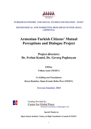 TURKISH ECONOMIC AND SOCIAL STUDIES FOUNDATION –TESEV

 SOCIOLOGICAL AND MARKETING RESEARCH CENTER -HASA
                    (ARMENIA)



    Armenian-Turkish Citizens’ Mutual
     Perceptions and Dialogue Project

                 Project directors:
     Dr. Ferhat Kentel, Dr. Gevorg Poghosyan

                                  Editing:
                         Volkan Aytar (TESEV)


                       Co-Editing and Translations:
         Derya Demirler, Sinan Erensü, Defne Över (TESEV)


                        Yerevan-Istanbul, 2004




             Funding Provided by:
             Center for Global Peace
                            American University ♦ Washington, D C


                                 Special Thanks to:

     Open Society Institute, Turkey & High Consultative Council of TESEV


                                      1
 