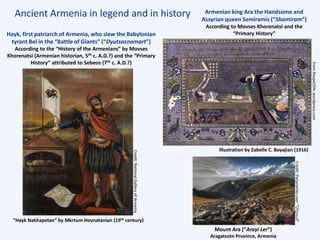 Ancient Armenia in legend and in history Armenian king Ara the Handsome and
Assyrian queen Semiramis (“Shamiram”)
According to Movses Khorenatsi and the
“Primary History”Hayk, first patriarch of Armenia, who slew the Babylonian
tyrant Bel in the “Battle of Giants” (“Dyutsaznamart”)
According to the “History of the Armenians” by Movses
Khorenatsi (Armenian historian, 5th c. A.D.?) and the “Primary
History” attributed to Sebeos (7th c. A.D.?)
“Hayk Nakhapetan” by Mkrtum Hovnatanian (19th century)
Illustration by Zabelle C. Boyajian (1916)
Mount Ara (“Arayi Ler”)
Aragatsotn Province, Armenia
Credit:Panoramiouser“Սէրուժ”
fromPeopeOfAr.wordpress.com
Credit:NationalGalleryofArmenia
 