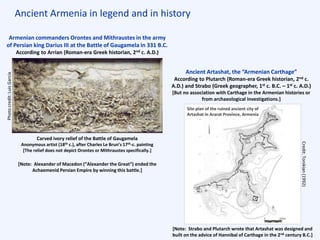 Ancient Armenia in legend and in history
Armenian commanders Orontes and Mithraustes in the army
of Persian king Darius III at the Battle of Gaugamela in 331 B.C.
According to Arrian (Roman-era Greek historian, 2nd c. A.D.)
Carved ivory relief of the Battle of Gaugamela
Anonymous artist (18th c.), after Charles Le Brun’s 17th-c. painting
[The relief does not depict Orontes or Mithraustes specifically.]
Photocredit:LuisGarcía
Ancient Artashat, the “Armenian Carthage”
According to Plutarch (Roman-era Greek historian, 2nd c.
A.D.) and Strabo (Greek geographer, 1st c. B.C. – 1st c. A.D.)
[But no association with Carthage in the Armenian histories or
from archaeological investigations.]
[Note: Alexander of Macedon (“Alexander the Great”) ended the
Achaemenid Persian Empire by winning this battle.]
[Note: Strabo and Plutarch wrote that Artashat was designed and
built on the advice of Hannibal of Carthage in the 2nd century B.C.]
Credit:Tonikian(1992)
Site plan of the ruined ancient city of
Artashat in Ararat Province, Armenia
m
 