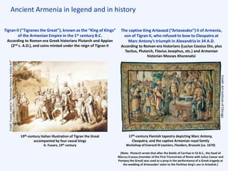 Ancient Armenia in legend and in history
17th-century Flemish tapestry depicting Marc Antony,
Cleopatra, and the captive Armenian royal family
Workshop of Everard III Leyniers, Flanders, Brussels (ca. 1670)
Credit:ArtInstituteofChicago
The captive King Artavazd (“Artavasdes”) II of Armenia,
son of Tigran II, who refused to bow to Cleopatra at
Marc Antony’s triumph in Alexandria in 34 A.D.
According to Roman-era historians (Lucius Cassius Dio, plus
Tacitus, Plutarch, Flavius Josephus, etc.) and Armenian
historian Movses Khorenatsi
Tigran II (“Tigranes the Great”), known as the “King of Kings”
of the Armenian Empire in the 1st century B.C.
According to Roman-era Greek historians Plutarch and Appian
(2nd c. A.D.), and coins minted under the reign of Tigran II
19th-century Italian illustration of Tigran the Great
accompanied by four vassal kings
G. Fusaro, 19th century
[Note: Plutarch wrote that after the Battle of Carrhae in 53 B.C., the head of
Marcus Crassus (member of the First Triumvirate of Rome with Julius Caesar and
Pompey the Great) was used as a prop in the performance of a Greek tragedy at
the wedding of Artavasdes’ sister to the Parthian king’s son in Artashat.]
Credit:Fusaro,citedin“ArmenianHistoryinItalianArt”
 