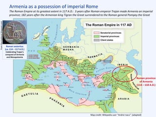 Map credit: Wikipedia user “Andrei nacu” [adapted]
Armenia as a possession of imperial Rome
The Roman Empire at its greatest extent in 117 A.D.: 3 years after Roman emperor Trajan made Armenia an imperial
province; 182 years after the Armenian king Tigran the Great surrendered to the Roman general Pompey the Great
Roman province
of Armenia
(114 – 118 A.D.)
Roman sestertius
(ca. 114 – 117 A.D.)
Celebrating Trajan’s
conquest of Armenia
and Mesopotamia
Euphrates Tigris
Armenia
Trajan
 