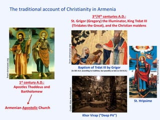 The traditional account of Christianity in Armenia
1st century A.D.:
Apostles Thaddeus and
Bartholomew
3rd/4th centuries A.D.:
St. Grigor (Gregory) the Illuminator, King Trdat III
(Tiridates the Great), and the Christian maidens
Baptism of Trdat III by Grigor
[In 301 A.D. according to tradition, but possibly as late as 314 A.D.]
Khor Virap (“Deep Pit”)
St. Hripsime
fromstmaryaac.org
fromstmaryaac.orgCredit:AlexAmirbekyan
Armenian Apostolic Church
fromarmenische-kirche.ch
 