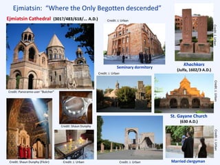 Ejmiatsin: “Where the Only Begotten descended”
St. Gayane Church
(630 A.D.)
Married clergyman
Seminary dormitory
Credit: J. Urban
Credit:J.UrbanCredit:J.UrbanCredit:J.Urban
Credit: J. Urban Credit: J. Urban
Credit: J. Urban
Credit: Shaun Dunphy (Flickr)
Credit: Shaun Dunphy
Credit: Panoramio user “Butcher”
Khachkars
(Julfa, 1602/3 A.D.)
Ejmiatsin Cathedral (301?/483/618/... A.D.)
 