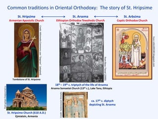 Common traditions in Oriental Orthodoxy: The story of St. Hripsime
St. Arsema
Ethiopian Orthodox Tewahedo Church
St. Hripsime
Armenian Apostolic Church
St. Arbsima
Coptic Orthodox Church
St. Hripsime Church (618 A.D.)
Ejmiatsin, Armenia
18th – 19th c. triptych of the life of Arsema
Arsema Semaetat Church (13th c.), Lake Tana, Ethiopia
Credit:WikimediaCommonsuser“Gegman”[adapted]
Tombstone of St. Hripsime
ca. 17th c. diptych
depicting St. Arsema
fromrofa100100.blogspot.com
fromBosc-Tiessé(2000)
Credit:HailemariamShimelis
fromgriqor.livejournal.ru
 