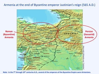 Armenia at the end of Byzantine emperor Justinian’s reign (565 A.D.)
Roman
(Byzantine)
Armenia
Persian
(Sassanid)
Armenia
Note: In the 7th through 10th centuries A.D., several of the emperors of the Byzantine Empire were Armenians.
Mapcredit:Wikipediauser“Cplakidas”
L. Van
 