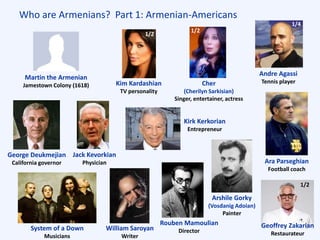 Who are Armenians? Part 1: Armenian-Americans
Martin the Armenian
Jamestown Colony (1618) Kim Kardashian
TV personality
Cher
(Cherilyn Sarkisian)
Singer, entertainer, actress
1/2
1/2
1/4
Andre Agassi
Tennis player
Jack Kevorkian
Physician
System of a Down
Musicians
Kirk Kerkorian
Entrepreneur
George Deukmejian
California governor
William Saroyan
Writer
Geoffrey Zakarian
Restaurateur
1/2
Ara Parseghian
Football coach
Arshile Gorky
(Vosdanig Adoian)
Painter
Rouben Mamoulian
Director
 