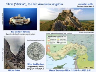 Cilicia (“Kilikia”), the last Armenian kingdom
Cilician Gates
Silver double dram
Effigy of King Levon I,
early 13th century A.D.
Sea castle of Korykos
(Byzantine design; Armenian reconstruction)
Map of Armenian Cilicia (1199 A.D. – 1375 A.D.)
Armenian castle
(perhaps of King Levon I)
Credit:YakupSevinc
Credit: Gunter Hartnagel
fromcekulvakfi.org.tr
from forumancientcoins.com
Credit: Wikimedia Commons user “Sémhur”
Cyprus
 