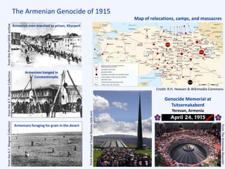 The Armenian Genocide of 1915
Genocide Memorial at
Tsitsernakaberd
Yerevan, Armenia
Map of relocations, camps, and massacres
Armenian men marched to prison, Kharpert
Armenians hanged in
Constantinople
Armenians foraging for grain in the desert
fromtheA.T.WegnerCollection
Credit: R.H. Hewsen & Wikimedia Commons
fromtheA.T.WegnerCollectionfromtheProjectSAVEarchive
fromTheArmenianReporter
fromArmenianTravelBureau(atb.am)
 