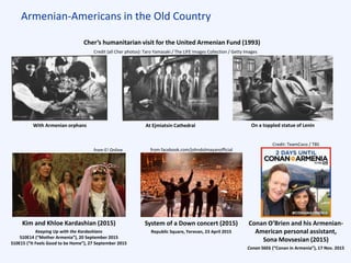 Armenian-Americans in the Old Country
Conan O’Brien and his Armenian-
American personal assistant,
Sona Movsesian (2015)
Conan S6E6 (“Conan in Armenia”), 17 Nov. 2015
Kim and Khloe Kardashian (2015)
Keeping Up with the Kardashians
S10E14 (“Mother Armenia”), 20 September 2015
S10E15 (“It Feels Good to be Home”), 27 September 2015
Cher’s humanitarian visit for the United Armenian Fund (1993)
Credit (all Cher photos): Taro Yamasaki / The LIFE Images Collection / Getty Images
With Armenian orphans At Ejmiatsin Cathedral On a toppled statue of Lenin
from E! Online
Credit: TeamCoco / TBS
System of a Down concert (2015)
Republic Square, Yerevan, 23 April 2015
from facebook.com/johndolmayanofficial
 